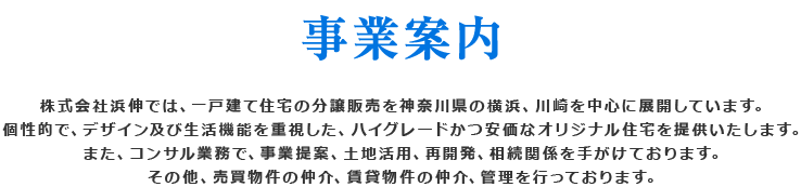 事業案内 株式会社浜伸では、一戸建て住宅の分譲販売を神奈川県横浜、川崎を中心に展開しています。今後ハイグレードで安価な、デザイン及び個性的で生活機能を重視したオリジナル住宅を提供致します。また、コンサル業務で、事業提案、土地活用、再開発、相続関係を手がけております。その他、売買物件の仲介、賃貸物件の仲介、管理を行っております。