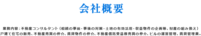 業務内容：不動産産サルタント（相続の事前・事後の対策・土地の有効活用・収益物件の企画等、財産の組換え） 戸建て住宅の販売、不動産売買の仲介、賃貸物件の仲介、不動産信託受益振売買の仲介、ビルの運営管理、賃貸管理業。