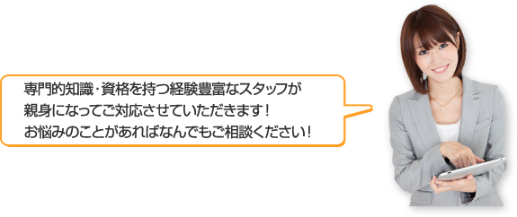 専門的知識・資格・豊富な経験を持つスタッフが親身になってご対応させていただきます！お悩みのことがあればなんでもご相談ください！