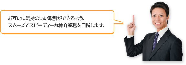 お互いに気持のいい取引ができるよう、スムーズでスピーディーな仲介業務を目指します。