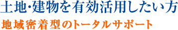 土地・建物を有効活用したい方 地域密着型のトータルサポート