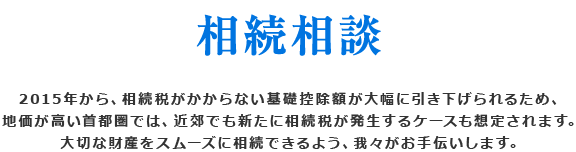 相続相談 2015年から、相続税がかからない基礎控除額が大幅に引き下げられるため、地価が高い首都圏では、近郊でも新たに相続税が発生するケースも想定されます。大切な財産をスムーズに相続できるよう、我々がお手伝いします。