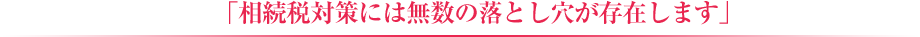 「相続税対策には無数の落とし穴が存在しま