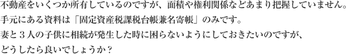 不動産をいくつか所有しているのですが、面積や権利関係などあまり把握していません。手元にある資料は「固定資産税課税台帳兼名寄帳」のみです。妻と３人の子供に相続が発生した時に困らないようにしておきたいのですが、どうしたら良いでょうか？