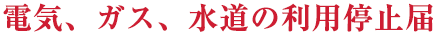 電気、ガス、水道の利用停止届