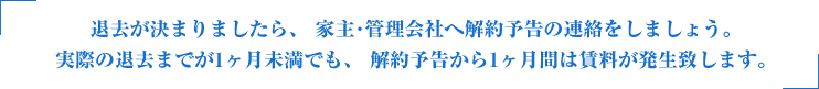 退去が決まりましたら、 家主･管理会社へ解約予告の連絡をしましょう。実際の退去までが1ヶ月未満でも、 解約予告から1ヶ月間は賃料が発生致します。